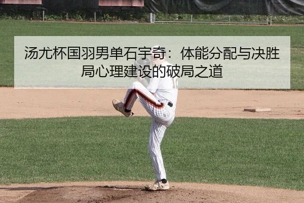汤尤杯国羽男单石宇奇：体能分配与决胜局心理建设的破局之道